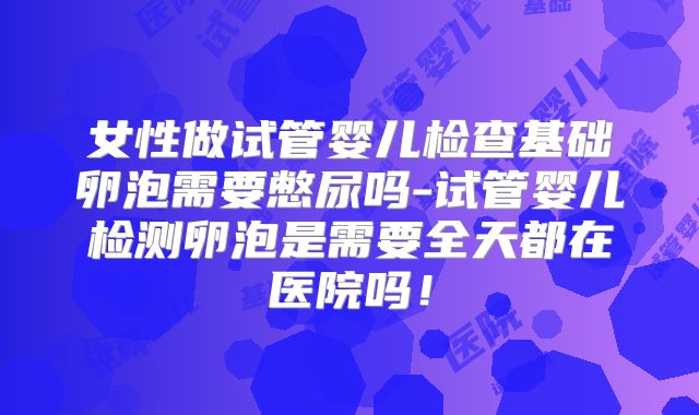 女性做试管婴儿检查基础卵泡需要憋尿吗-试管婴儿检测卵泡是需要全天都在医院吗！