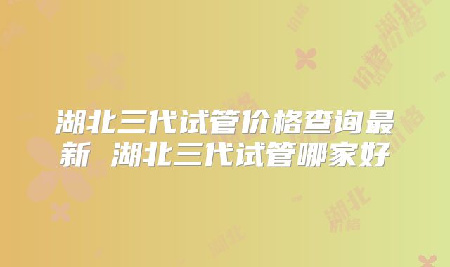 湖北三代试管价格查询最新 湖北三代试管哪家好