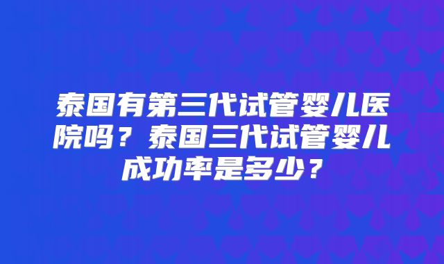 泰国有第三代试管婴儿医院吗？泰国三代试管婴儿成功率是多少？