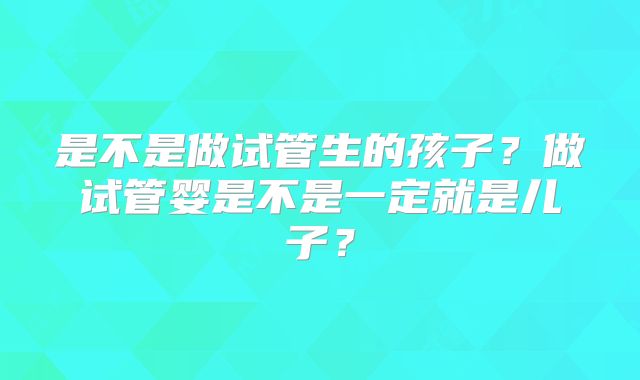 是不是做试管生的孩子？做试管婴是不是一定就是儿子？