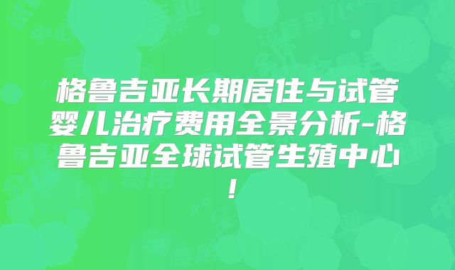 格鲁吉亚长期居住与试管婴儿治疗费用全景分析-格鲁吉亚全球试管生殖中心!