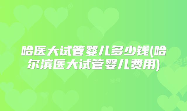 哈医大试管婴儿多少钱(哈尔滨医大试管婴儿费用)