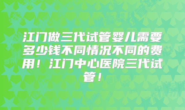 江门做三代试管婴儿需要多少钱不同情况不同的费用！江门中心医院三代试管！
