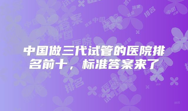 中国做三代试管的医院排名前十,标准答案来了