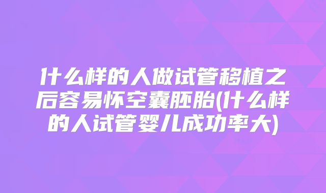 什么样的人做试管移植之后容易怀空囊胚胎(什么样的人试管婴儿成功率大)