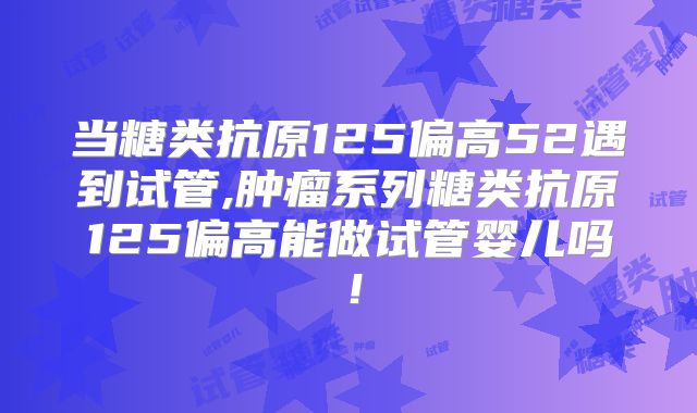 当糖类抗原125偏高52遇到试管,肿瘤系列糖类抗原125偏高能做试管婴儿吗!