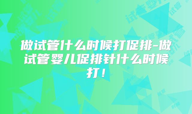 做试管什么时候打促排-做试管婴儿促排针什么时候打!