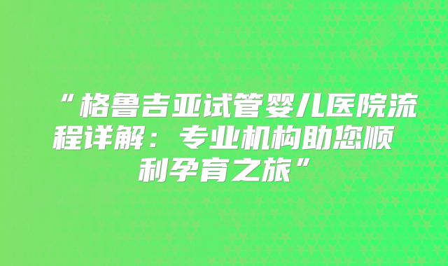“格鲁吉亚试管婴儿医院流程详解：专业机构助您顺利孕育之旅”