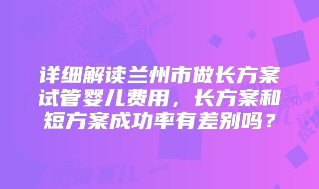 详细解读兰州市做长方案试管婴儿费用，长方案和短方案成功率有差别吗？