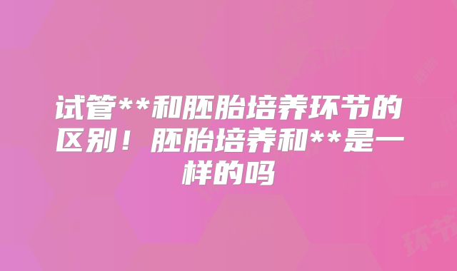 试管**和胚胎培养环节的区别！胚胎培养和**是一样的吗