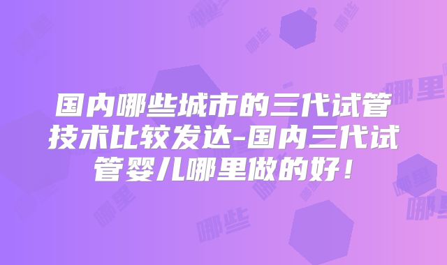 国内哪些城市的三代试管技术比较发达-国内三代试管婴儿哪里做的好！