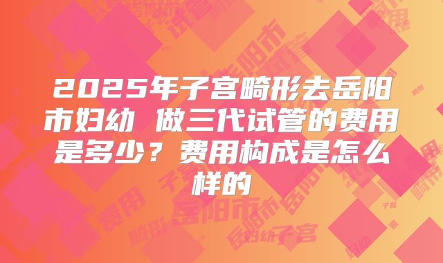 2025年子宫畸形去岳阳市妇幼 做三代试管的费用是多少？费用构成是怎么样的