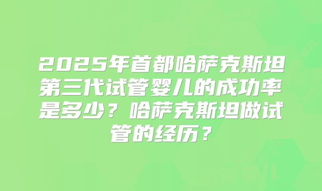 2025年首都哈萨克斯坦第三代试管婴儿的成功率是多少?哈萨克斯坦做试管的经历?