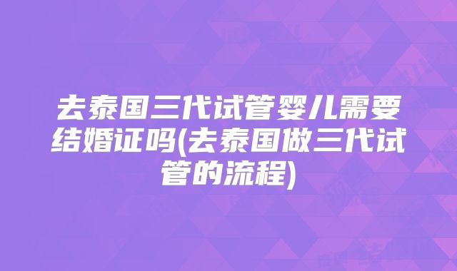 去泰国三代试管婴儿需要结婚证吗(去泰国做三代试管的流程)