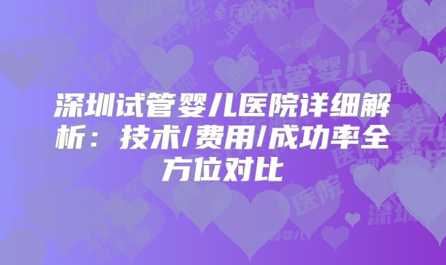 深圳试管婴儿医院详细解析：技术/费用/成功率全方位对比
