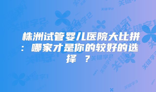 株洲试管婴儿医院大比拼:哪家才是你的较好的选择 ?