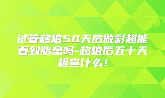 试管移植50天后做彩超能看到胎盘吗-移植后五十天检查什么!
