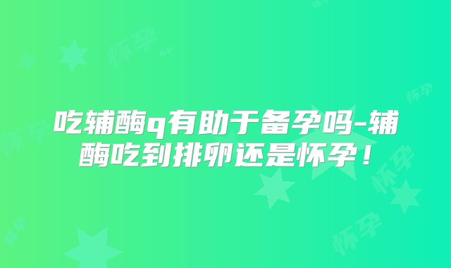 吃辅酶q有助于备孕吗-辅酶吃到排卵还是怀孕!