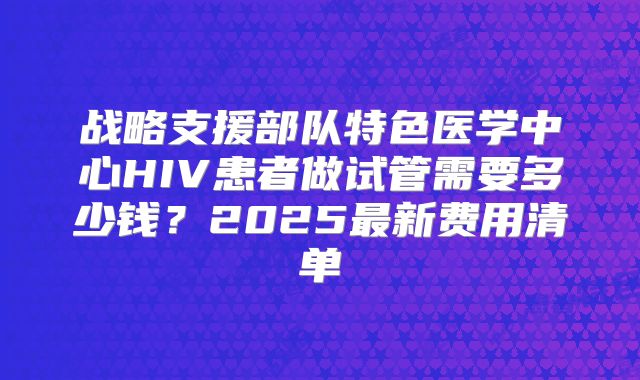战略支援部队特色医学中心HIV患者做试管需要多少钱？2025最新费用清单