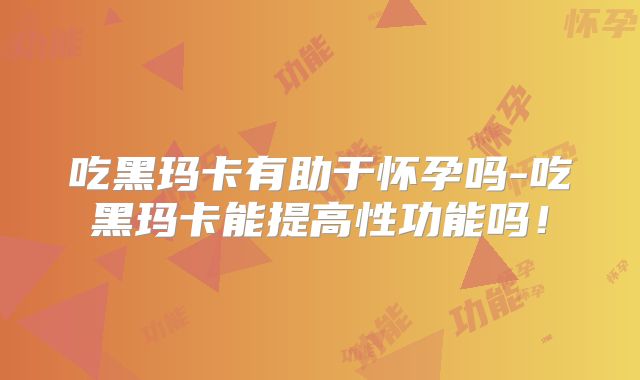 吃黑玛卡有助于怀孕吗-吃黑玛卡能提高性功能吗!