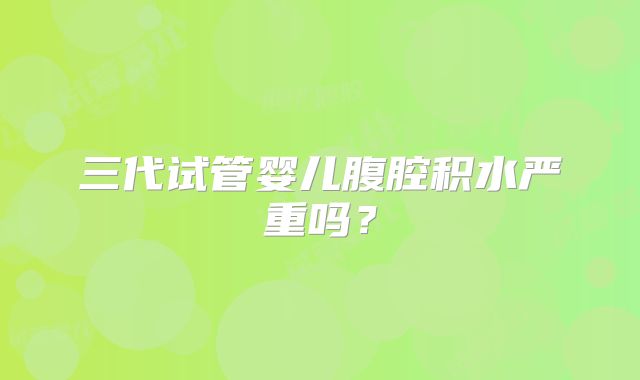 三代试管婴儿腹腔积水严重吗?