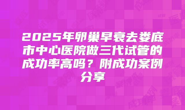 2025年卵巢早衰去娄底市中心医院做三代试管的成功率高吗?附成功案例分享