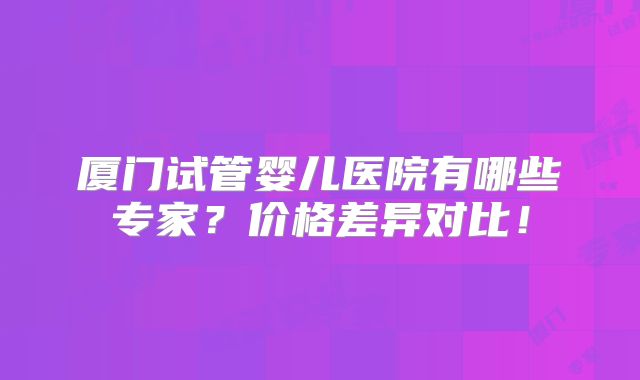 厦门试管婴儿医院有哪些专家?价格差异对比!