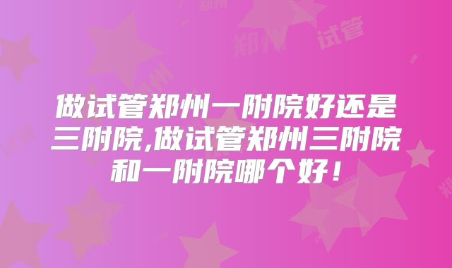 做试管郑州一附院好还是三附院,做试管郑州三附院和一附院哪个好!