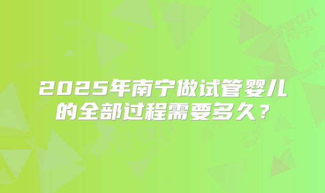 2025年南宁做试管婴儿的全部过程需要多久？