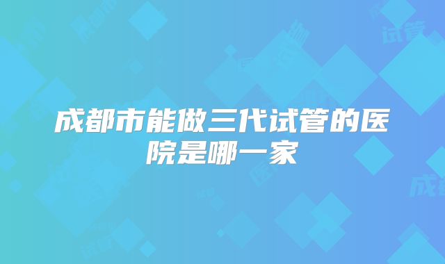 成都市能做三代试管的医院是哪一家