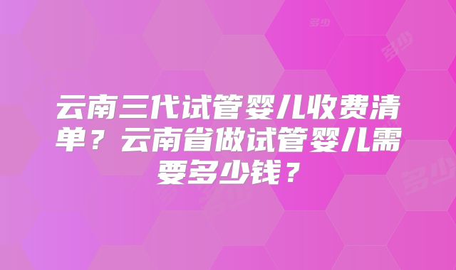 云南三代试管婴儿收费清单？云南省做试管婴儿需要多少钱？