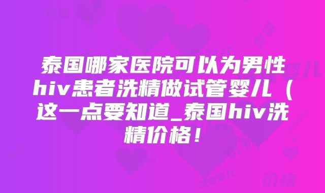 泰国哪家医院可以为男性hiv患者洗精做试管婴儿（这一点要知道_泰国hiv洗精价格！
