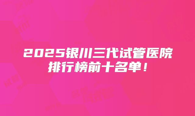 2025银川三代试管医院排行榜前十名单！