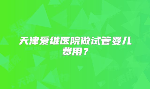 天津爱维医院做试管婴儿费用？