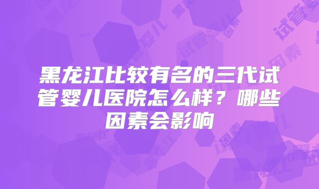 黑龙江比较有名的三代试管婴儿医院怎么样?哪些因素会影响