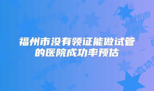 福州市没有领证能做试管的医院成功率预估