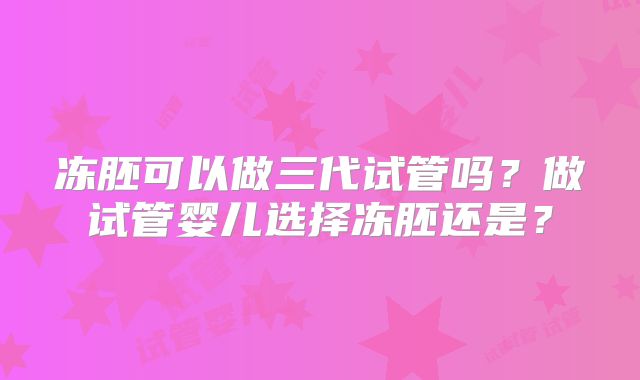 冻胚可以做三代试管吗?做试管婴儿选择冻胚还是?
