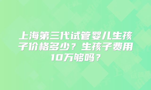 上海第三代试管婴儿生孩子价格多少？生孩子费用10万够吗？