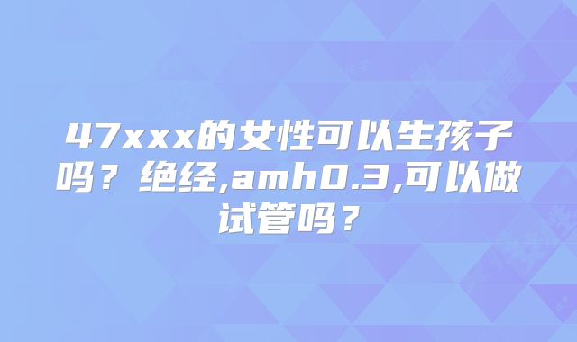 47xxx的女性可以生孩子吗?绝经,amh0.3,可以做试管吗?