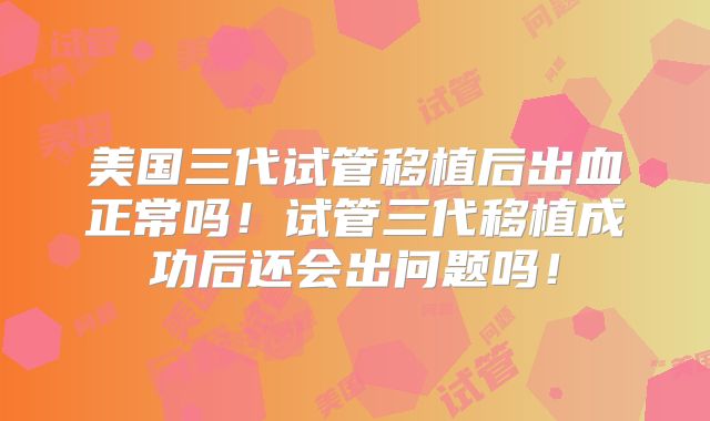 美国三代试管移植后出血正常吗！试管三代移植成功后还会出问题吗！