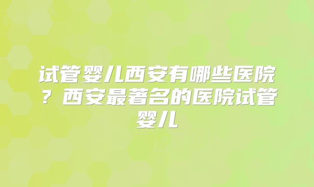 试管婴儿西安有哪些医院？西安最著名的医院试管婴儿