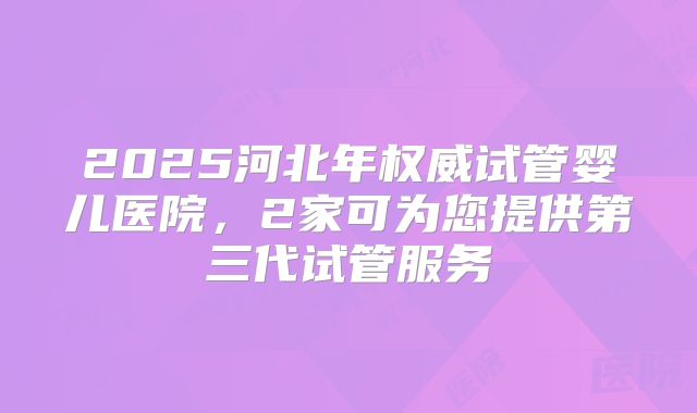 2025河北年权威试管婴儿医院,2家可为您提供第三代试管服务