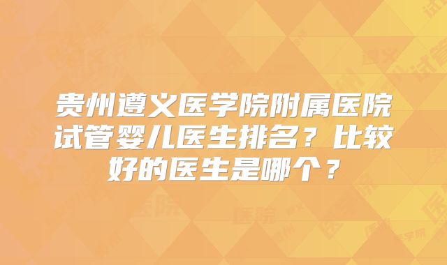 贵州遵义医学院附属医院试管婴儿医生排名?比较好的医生是哪个?