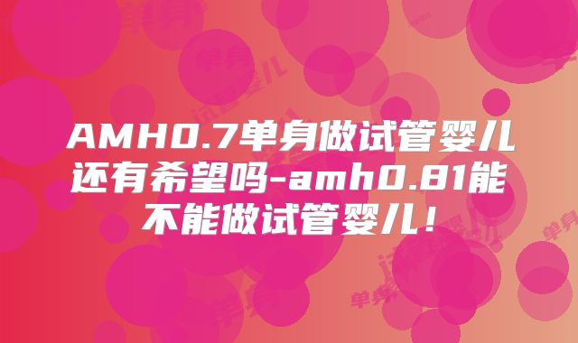 AMH0.7单身做试管婴儿还有希望吗-amh0.81能不能做试管婴儿!