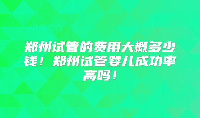 郑州试管的费用大概多少钱!郑州试管婴儿成功率高吗!