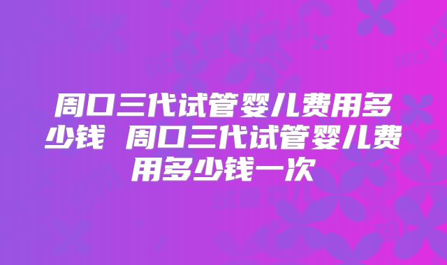 周口三代试管婴儿费用多少钱 周口三代试管婴儿费用多少钱一次