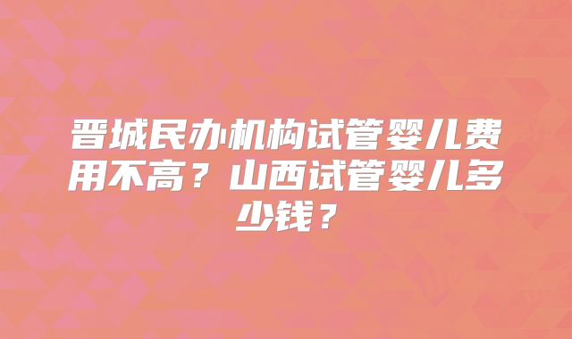 晋城民办机构试管婴儿费用不高?山西试管婴儿多少钱?