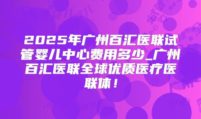 2025年广州百汇医联试管婴儿中心费用多少_广州百汇医联全球优质医疗医联体!