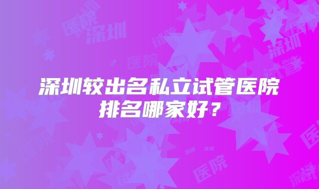 深圳较出名私立试管医院排名哪家好？
