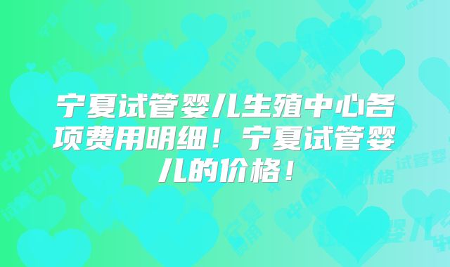 宁夏试管婴儿生殖中心各项费用明细!宁夏试管婴儿的价格!